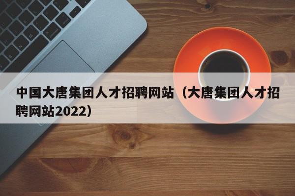 中国大唐集团人才招聘网站（大唐集团人才招聘网站2022）