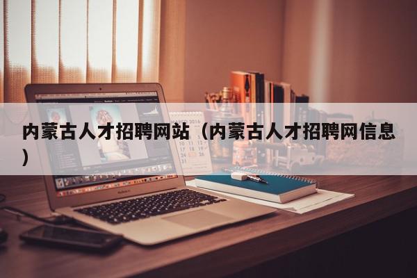 内蒙古人才招聘网站（内蒙古人才招聘网信息）