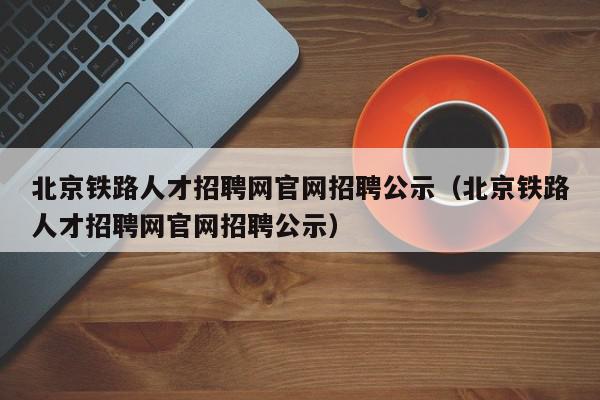 北京铁路人才招聘网官网招聘公示（北京铁路人才招聘网官网招聘公示）