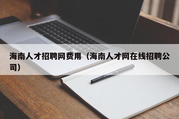 海南人才招聘网费用（海南人才网在线招聘公司）