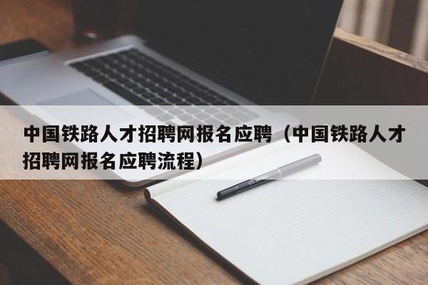 中国铁路人才招聘网报名应聘（中国铁路人才招聘网报名应聘流程）