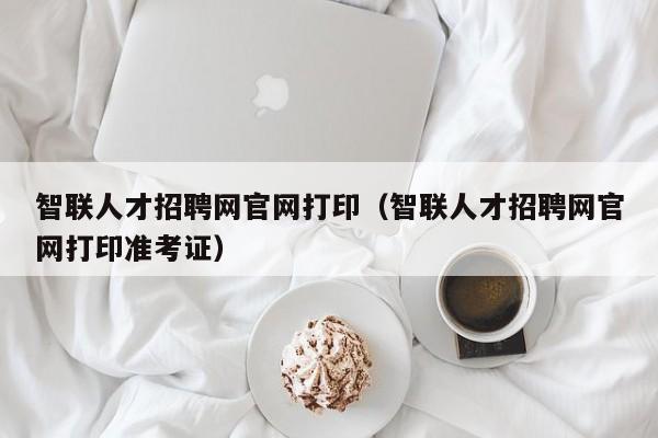 智联人才招聘网官网打印（智联人才招聘网官网打印准考证）