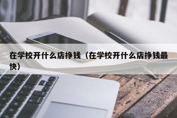 在学校开什么店挣钱（在学校开什么店挣钱最快）