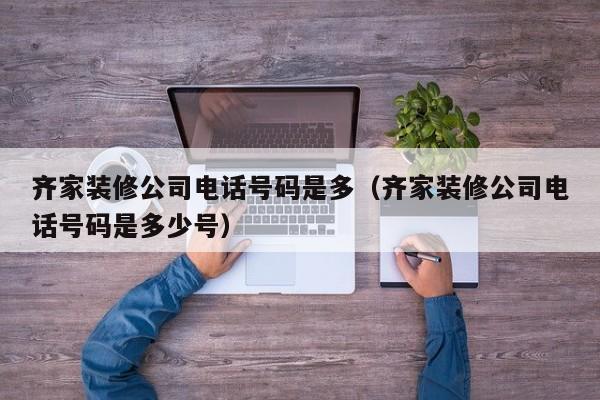 齐家装修公司电话号码是多（齐家装修公司电话号码是多少号）