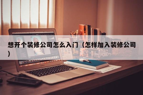 想开个装修公司怎么入门（怎样加入装修公司）