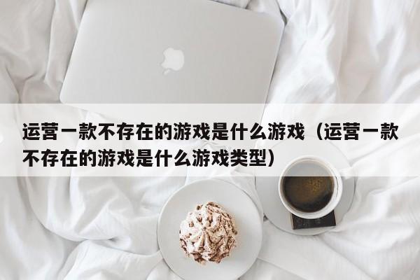 运营一款不存在的游戏是什么游戏（运营一款不存在的游戏是什么游戏类型）