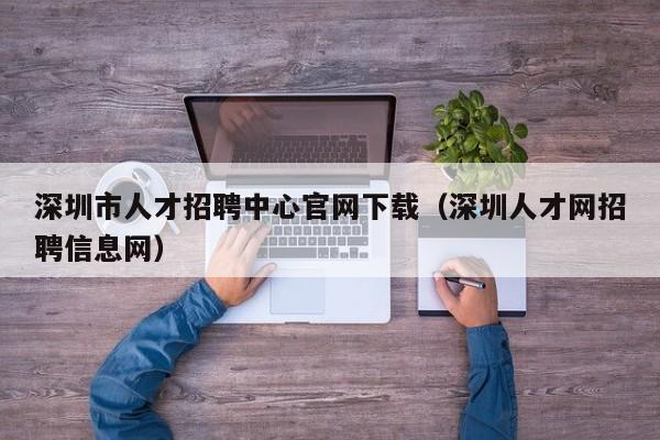 深圳市人才招聘中心官网下载（深圳人才网招聘信息网）