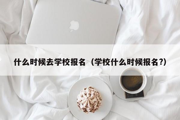 什么时候去学校报名（学校什么时候报名?）