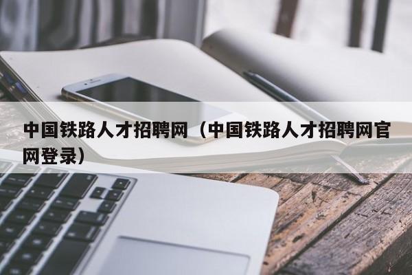 中国铁路人才招聘网（中国铁路人才招聘网官网登录）