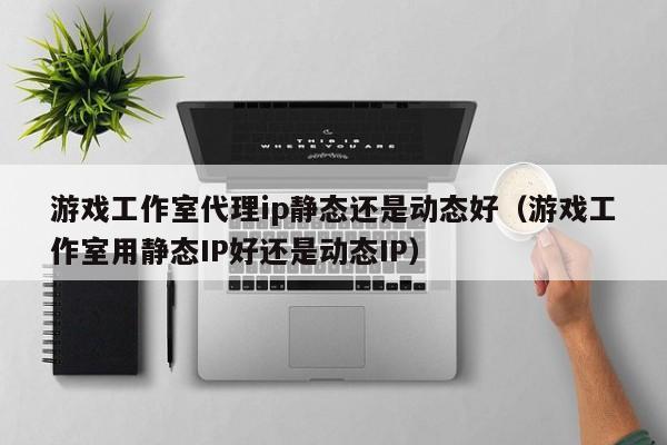 游戏工作室代理ip静态还是动态好（游戏工作室用静态IP好还是动态IP）