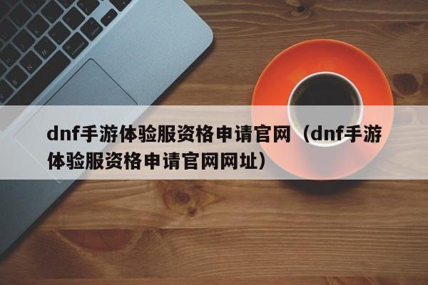 dnf手游体验服资格申请官网（dnf手游体验服资格申请官网网址）