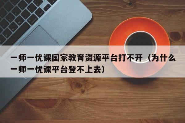 一师一优课国家教育资源平台打不开（为什么一师一优课平台登不上去）