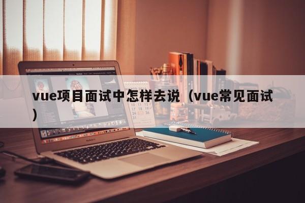 vue项目面试中怎样去说（vue常见面试）