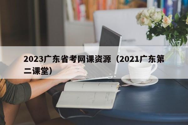 2023广东省考网课资源（2021广东第二课堂）