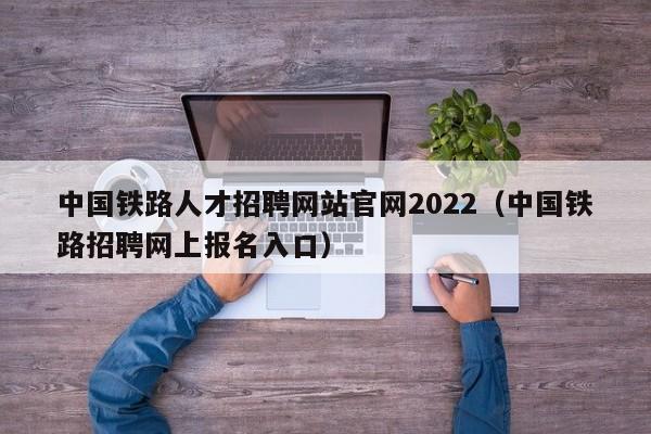 中国铁路人才招聘网站官网2022（中国铁路招聘网上报名入口）