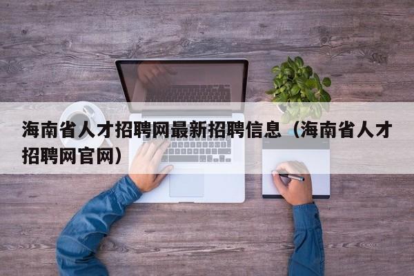 海南省人才招聘网最新招聘信息（海南省人才招聘网官网）