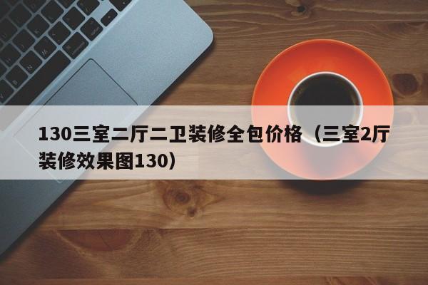 130三室二厅二卫装修全包价格（三室2厅装修效果图130）