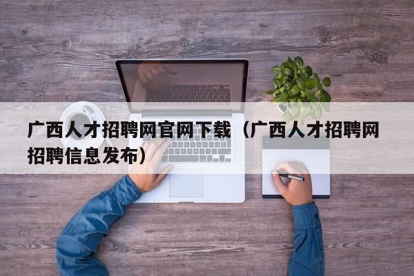 广西人才招聘网官网下载（广西人才招聘网 招聘信息发布）