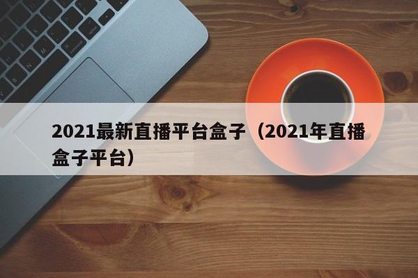 2021最新直播平台盒子（2021年直播盒子平台）