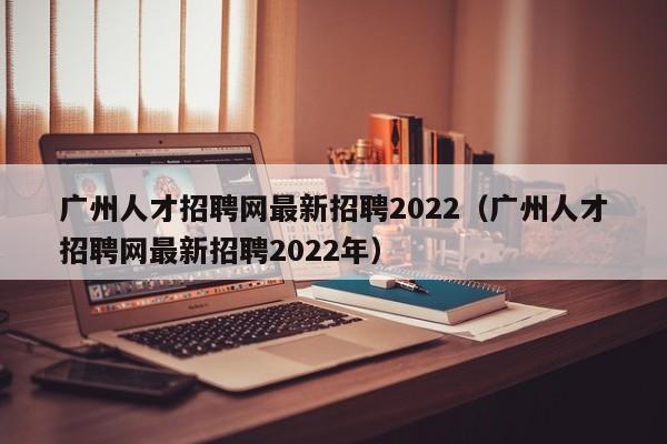 广州人才招聘网最新招聘2022（广州人才招聘网最新招聘2022年）