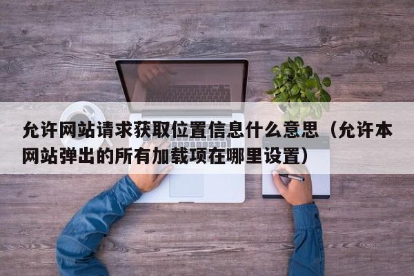 允许网站请求获取位置信息什么意思（允许本网站弹出的所有加载项在哪里设置）