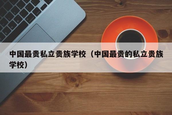 中国最贵私立贵族学校（中国最贵的私立贵族学校）