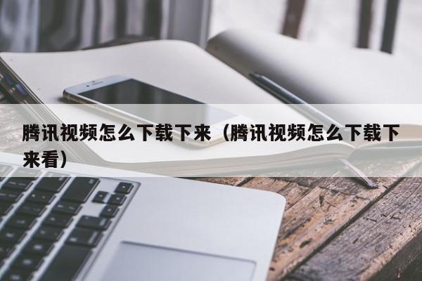 腾讯视频怎么下载下来（腾讯视频怎么下载下来看）