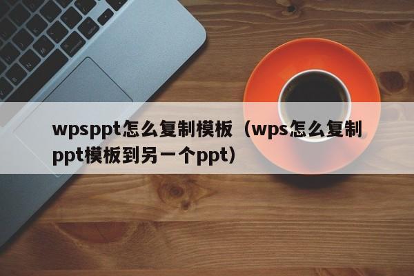 wpsppt怎么复制模板（wps怎么复制ppt模板到另一个ppt）