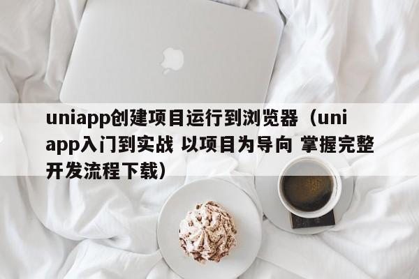 uniapp创建项目运行到浏览器（uniapp入门到实战 以项目为导向 掌握完整开发流程下载）