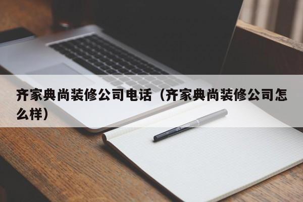 齐家典尚装修公司电话（齐家典尚装修公司怎么样）