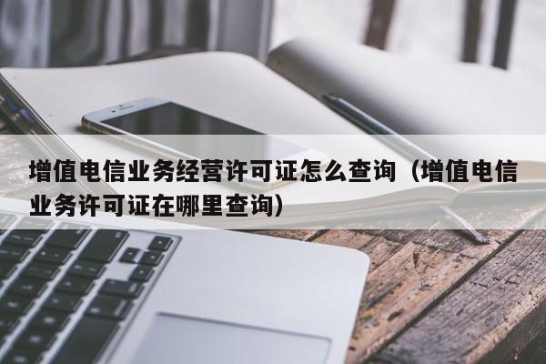 增值电信业务经营许可证怎么查询（增值电信业务许可证在哪里查询）