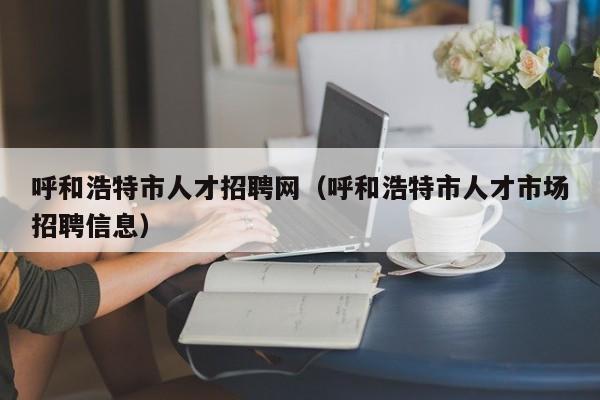 呼和浩特市人才招聘网（呼和浩特市人才市场招聘信息）