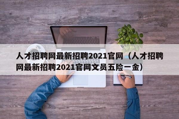 人才招聘网最新招聘2021官网（人才招聘网最新招聘2021官网文员五险一金）