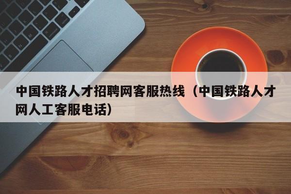 中国铁路人才招聘网客服热线（中国铁路人才网人工客服电话）