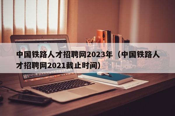 中国铁路人才招聘网2023年（中国铁路人才招聘网2021截止时间）