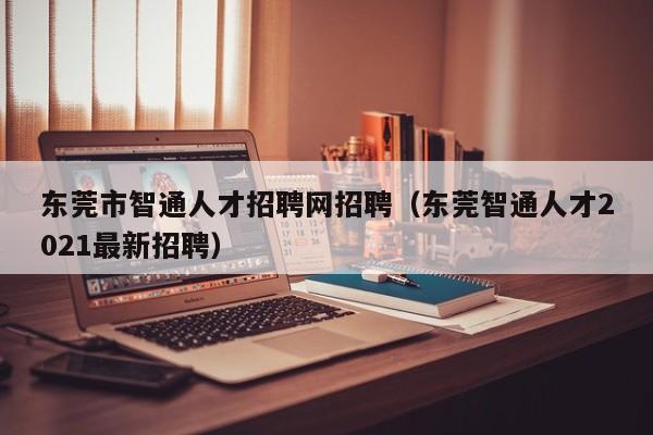 东莞市智通人才招聘网招聘（东莞智通人才2021最新招聘）