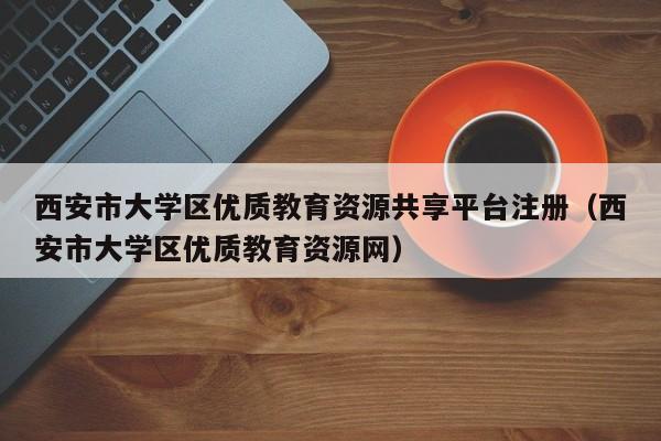 西安市大学区优质教育资源共享平台注册（西安市大学区优质教育资源网）