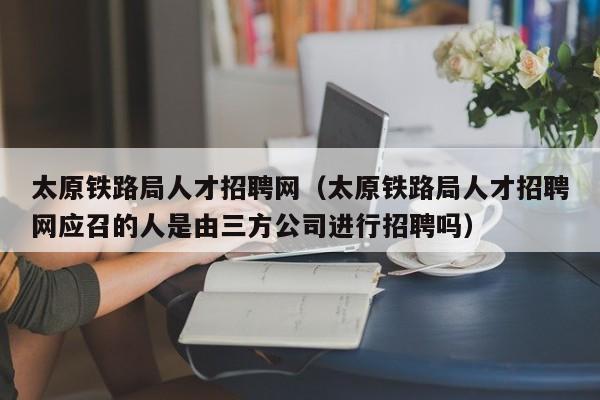 太原铁路局人才招聘网（太原铁路局人才招聘网应召的人是由三方公司进行招聘吗）