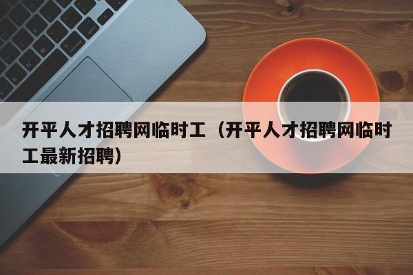 开平人才招聘网临时工（开平人才招聘网临时工最新招聘）