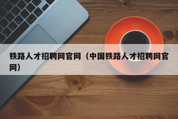 铁路人才招聘网官网（中国铁路人才招聘网官网）