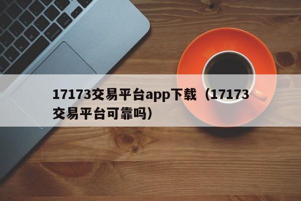 17173交易平台app下载（17173交易平台可靠吗）