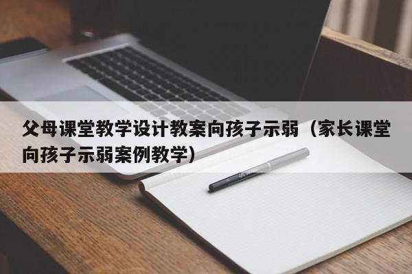 父母课堂教学设计教案向孩子示弱（家长课堂向孩子示弱案例教学）