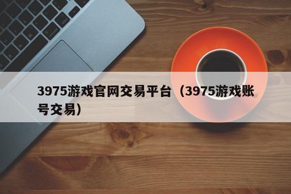 3975游戏官网交易平台（3975游戏账号交易）