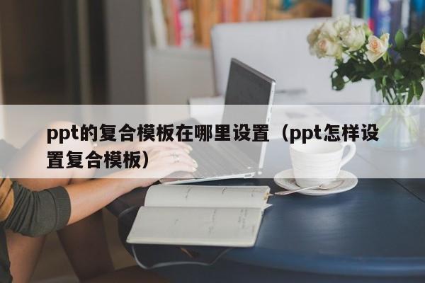 ppt的复合模板在哪里设置（ppt怎样设置复合模板）