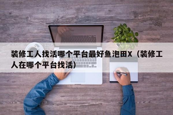 装修工人找活哪个平台最好鱼泡田X（装修工人在哪个平台找活）