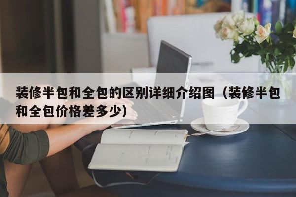 装修半包和全包的区别详细介绍图（装修半包和全包价格差多少）