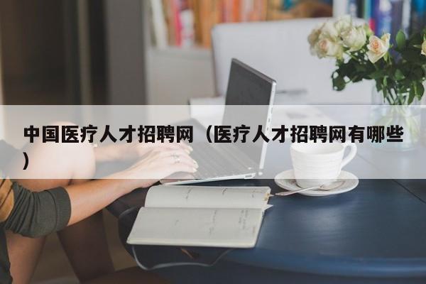 中国医疗人才招聘网（医疗人才招聘网有哪些）