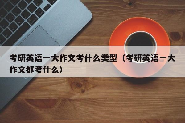 考研英语一大作文考什么类型（考研英语一大作文都考什么）