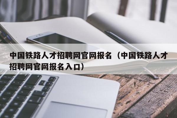 中国铁路人才招聘网官网报名（中国铁路人才招聘网官网报名入口）