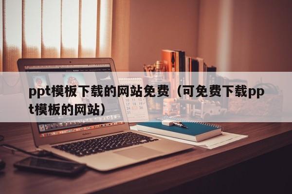 ppt模板下载的网站免费（可免费下载ppt模板的网站）